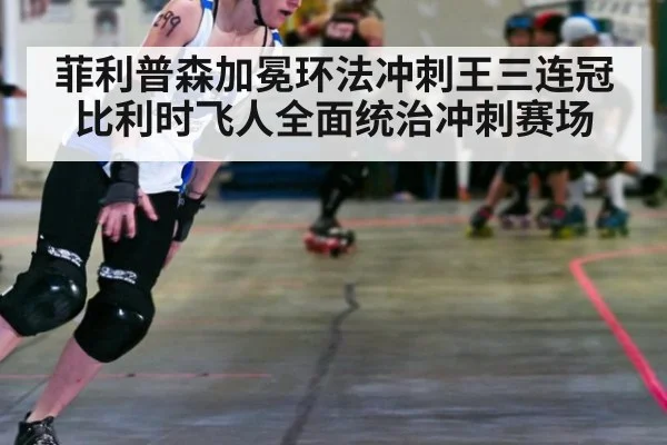 菲利普森加冕环法冲刺王三连冠比利时飞人全面统治冲刺赛场