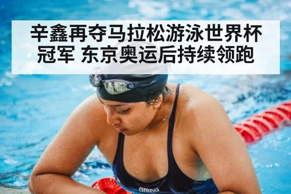 辛鑫再夺马拉松游泳世界杯冠军 东京奥运后持续领跑