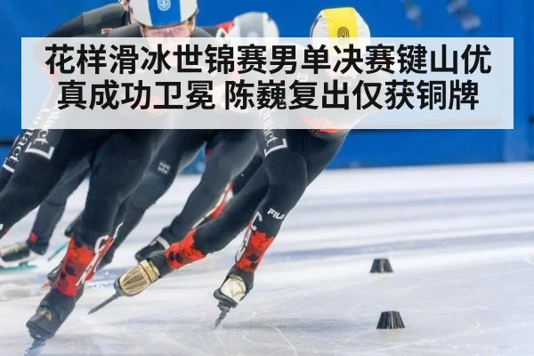花样滑冰世锦赛男单决赛键山优真成功卫冕 陈巍复出仅获铜牌