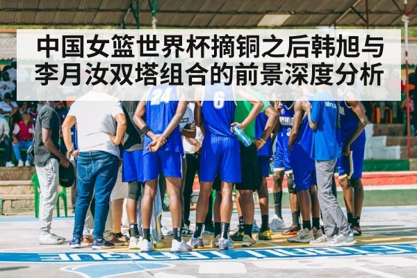 中国女篮世界杯摘铜之后韩旭与李月汝双塔组合的前景深度分析
